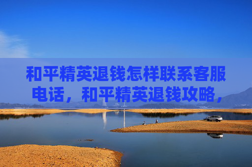 和平精英退钱怎样联系客服电话，和平精英退钱攻略，如何联系客服解决退款问题？