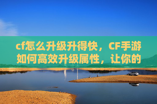 cf怎么升级升得快，CF手游如何高效升级属性，让你的枪战实力飙升！