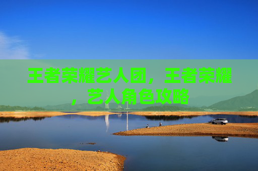 王者荣耀艺人团,王者荣耀,艺人角色攻略 王者荣耀艺人团,王者荣耀,艺人角色攻略