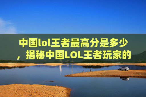 中国lol王者最高分是多少,揭秘中国LOL王者玩家的高分秘诀 中国lol王者最高分是多少,揭秘中国LOL王者玩家的高分秘诀