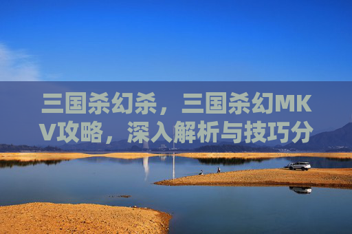 三国杀幻杀,三国杀幻MKV攻略,深入解析与技巧分享 三国杀幻杀,三国杀幻MKV攻略,深入解析与技巧分享