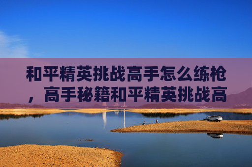 和平精英挑战高手怎么练枪，高手秘籍和平精英挑战高手的进阶之路