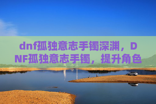 dnf孤独意志手镯深渊，DNF孤独意志手镯，提升角色实力的神秘装备