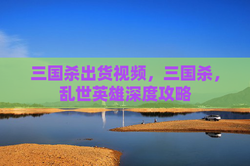 三国杀出货视频,三国杀,乱世英雄深度攻略 三国杀出货视频,三国杀,乱世英雄深度攻略