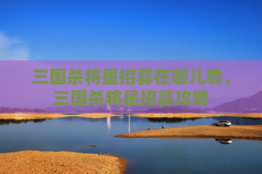 三国杀将星招募在哪儿看，三国杀将星招募攻略