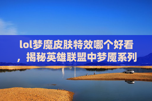 lol梦魔皮肤特效哪个好看，揭秘英雄联盟中梦魇系列皮肤的视觉盛宴——梦魔皮肤特效深度解析