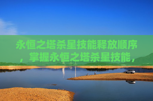 永恒之塔杀星技能释放顺序，掌握永恒之塔杀星技能，高效战斗技巧与策略