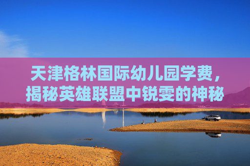 天津格林国际幼儿园学费，揭秘英雄联盟中锐雯的神秘身份——锐雯的由来与历史背景