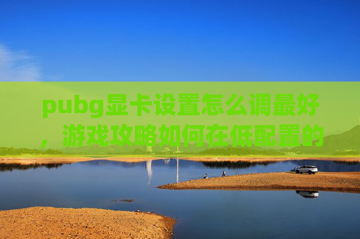 pubg显卡设置怎么调最好，游戏攻略如何在低配置的电脑上流畅运行绝地求生（PUBG）