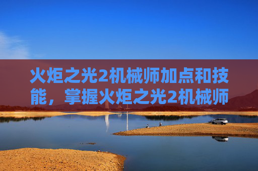火炬之光2机械师加点和技能，掌握火炬之光2机械师加点技巧，打造最强战斗机器