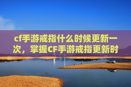 cf手游戒指什么时候更新一次，掌握CF手游戒指更新时间，让你成为游戏高手！