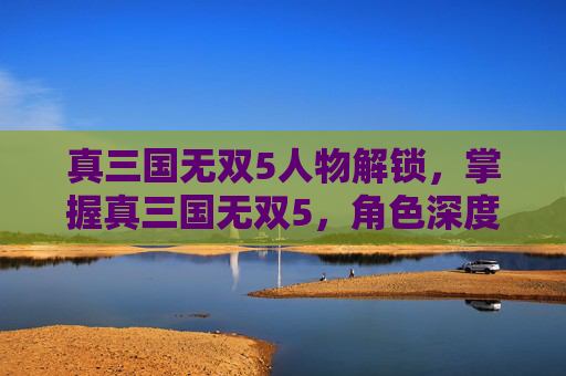 真三国无双5人物解锁，掌握真三国无双5，角色深度解析与攻略