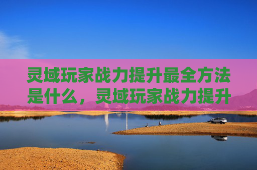 灵域玩家战力提升最全方法是什么，灵域玩家战力提升最全攻略