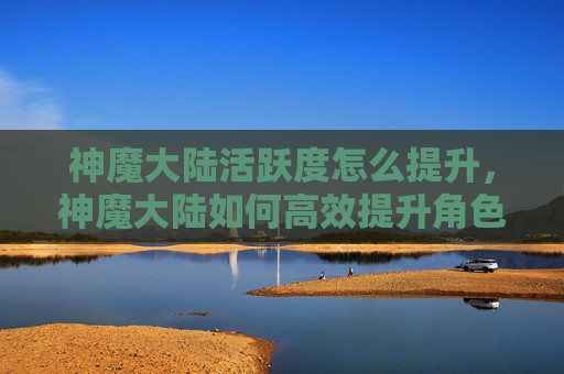 神魔大陆活跃度怎么提升，神魔大陆如何高效提升角色活跃度？