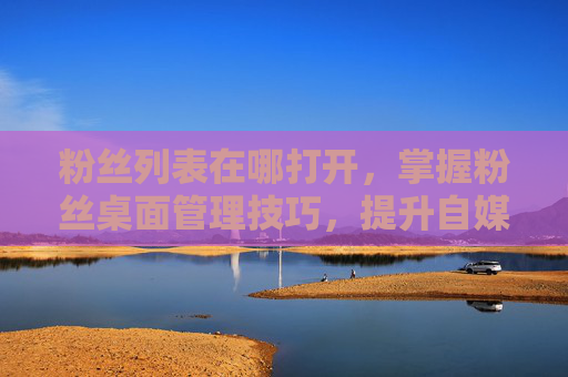 粉丝列表在哪打开,掌握粉丝桌面管理技巧,提升自媒体影响力 粉丝列表在哪打开,掌握粉丝桌面管理技巧,提升自媒体影响力
