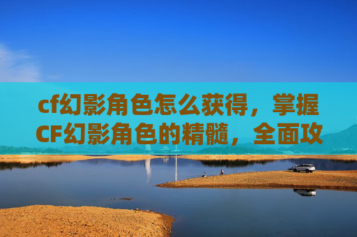 cf幻影角色怎么获得,掌握CF幻影角色的精髓,全面攻略 cf幻影角色怎么获得,掌握CF幻影角色的精髓,全面攻略