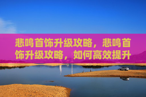 悲鸣首饰升级攻略,悲鸣首饰升级攻略,如何高效提升你的悲鸣首饰 悲鸣首饰升级攻略,悲鸣首饰升级攻略,如何高效提升你的悲鸣首饰