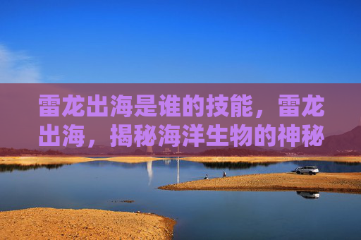 雷龙出海是谁的技能,雷龙出海,揭秘海洋生物的神秘力量与生存智慧 雷龙出海是谁的技能,雷龙出海,揭秘海洋生物的神秘力量与生存智慧