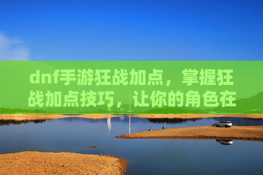 dnf手游狂战加点，掌握狂战加点技巧，让你的角色在游戏中如虎添翼！