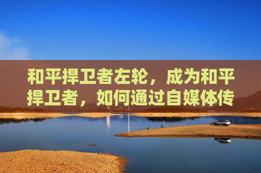 和平捍卫者左轮，成为和平捍卫者，如何通过自媒体传播正能量
