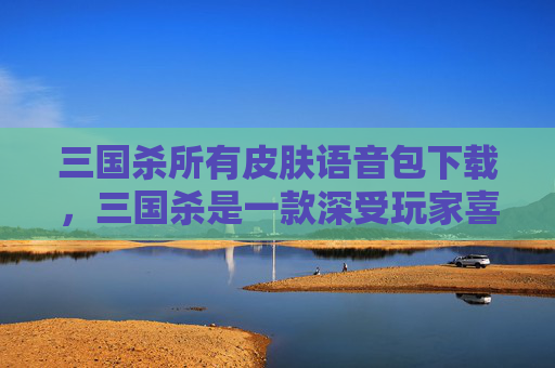 三国杀所有皮肤语音包下载，三国杀是一款深受玩家喜爱的策略卡牌游戏，其中皮肤语音包是玩家们非常关注的一个方面。以下是一篇关于三国杀所有皮肤语音包的攻略文章