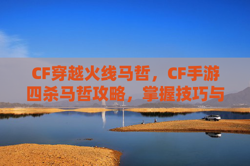 CF穿越火线马哲，CF手游四杀马哲攻略，掌握技巧与策略，轻松实现游戏目标