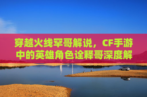 穿越火线罕哥解说，CF手游中的英雄角色诠释哥深度解析与攻略