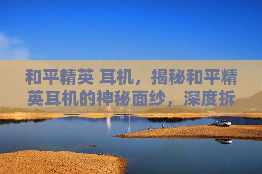 和平精英 耳机，揭秘和平精英耳机的神秘面纱，深度拆解与实用攻略