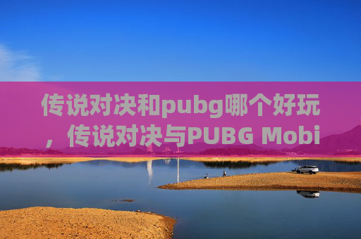 传说对决和pubg哪个好玩，传说对决与PUBG Mobile，游戏风格与体验大比拼