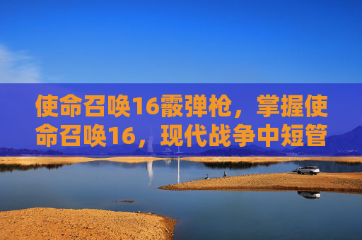 使命召唤16霰弹枪,掌握使命召唤16,现代战争中短管散弹枪的战术运用 使命召唤16霰弹枪,掌握使命召唤16,现代战争中短管散弹枪的战术运用