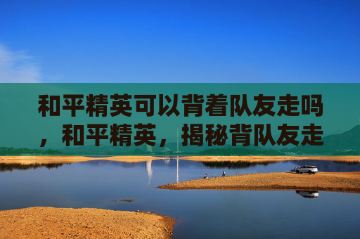 和平精英可以背着队友走吗,和平精英,揭秘背队友走位技巧,助你成为团队中的隐形英雄 和平精英可以背着队友走吗,和平精英,揭秘背队友走位技巧,助你成为团队中的隐形英雄