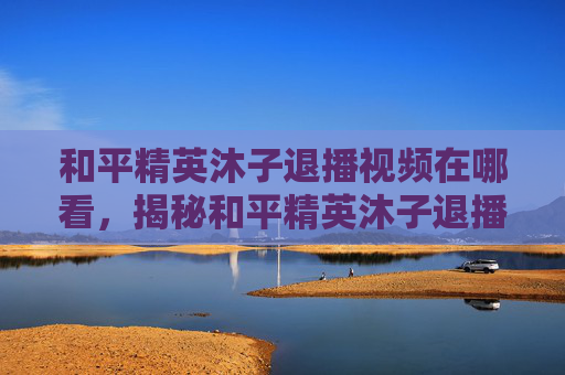和平精英沐子退播视频在哪看,揭秘和平精英沐子退播背后的故事 和平精英沐子退播视频在哪看,揭秘和平精英沐子退播背后的故事