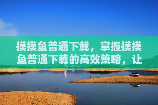 摸摸鱼普通下载,掌握摸摸鱼普通下载的高效策略,让你的下载体验更上一层楼! 摸摸鱼普通下载,掌握摸摸鱼普通下载的高效策略,让你的下载体验更上一层楼!