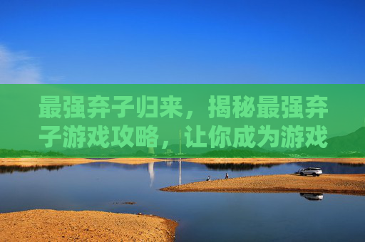 最强弃子归来，揭秘最强弃子游戏攻略，让你成为游戏中的终极玩家