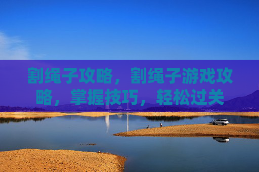 割绳子攻略，割绳子游戏攻略，掌握技巧，轻松过关