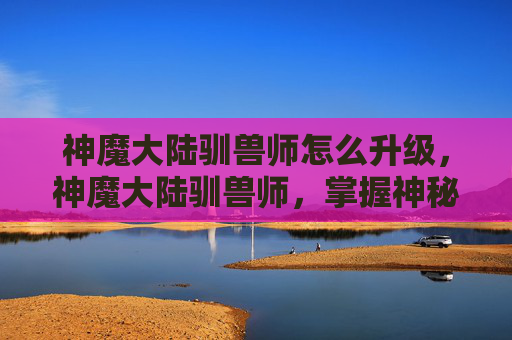 神魔大陆驯兽师怎么升级，神魔大陆驯兽师，掌握神秘力量的秘诀