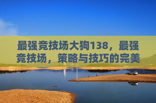 最强竞技场大狗138,最强竞技场,策略与技巧的完美结合 最强竞技场大狗138,最强竞技场,策略与技巧的完美结合