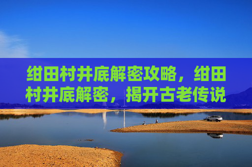 绀田村井底解密攻略,绀田村井底解密,揭开古老传说的神秘面纱 绀田村井底解密攻略,绀田村井底解密,揭开古老传说的神秘面纱
