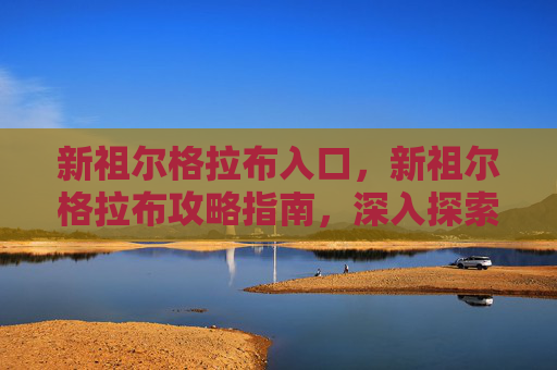 新祖尔格拉布入口,新祖尔格拉布攻略指南,深入探索与生存技巧 新祖尔格拉布入口,新祖尔格拉布攻略指南,深入探索与生存技巧