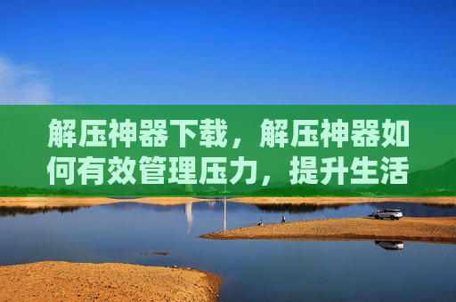 解压神器下载,解压神器如何有效管理压力,提升生活品质 解压神器下载,解压神器如何有效管理压力,提升生活品质