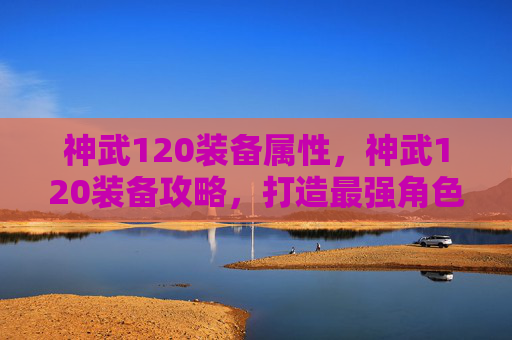 神武120装备属性,神武120装备攻略,打造最强角色 神武120装备属性,神武120装备攻略,打造最强角色