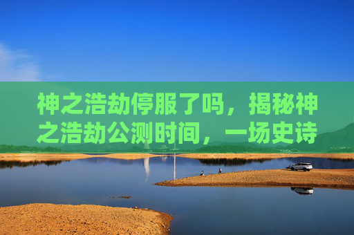 神之浩劫停服了吗，揭秘神之浩劫公测时间，一场史诗级的冒险即将开启！