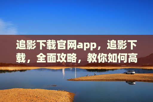 追影下载官网app,追影下载,全面攻略,教你如何高效获取影视资源 追影下载官网app,追影下载,全面攻略,教你如何高效获取影视资源
