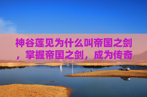 神谷莲见为什么叫帝国之剑，掌握帝国之剑，成为传奇指挥官的终极攻略