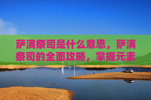 萨满祭司是什么意思,萨满祭司的全面攻略,掌握元素之力,解锁神秘力量 萨满祭司是什么意思,萨满祭司的全面攻略,掌握元素之力,解锁神秘力量