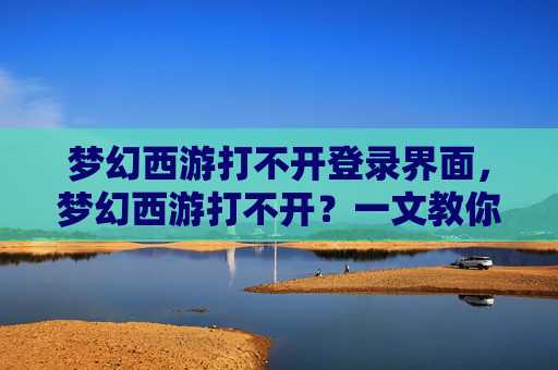 梦幻西游打不开登录界面，梦幻西游打不开？一文教你解决常见故障！