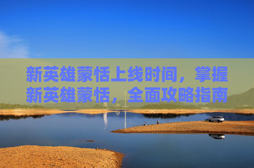 新英雄蒙恬上线时间,掌握新英雄蒙恬,全面攻略指南 新英雄蒙恬上线时间,掌握新英雄蒙恬,全面攻略指南