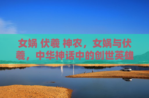 女娲 伏羲 神农,女娲与伏羲,中华神话中的创世英雄 女娲 伏羲 神农,女娲与伏羲,中华神话中的创世英雄