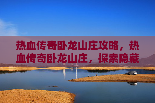 热血传奇卧龙山庄攻略,热血传奇卧龙山庄,探索隐藏的秘密与终极挑战 热血传奇卧龙山庄攻略,热血传奇卧龙山庄,探索隐藏的秘密与终极挑战