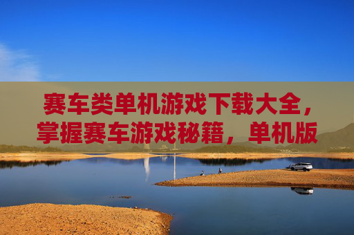 赛车类单机游戏下载大全，掌握赛车游戏秘籍，单机版赛车游戏的终极攻略